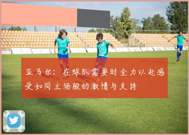 亚马尔：在球队需要时全力以赴感受如同主场般的激情与支持