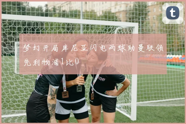 梦幻开局库尼亚闪电两球助曼联领先利物浦1比0