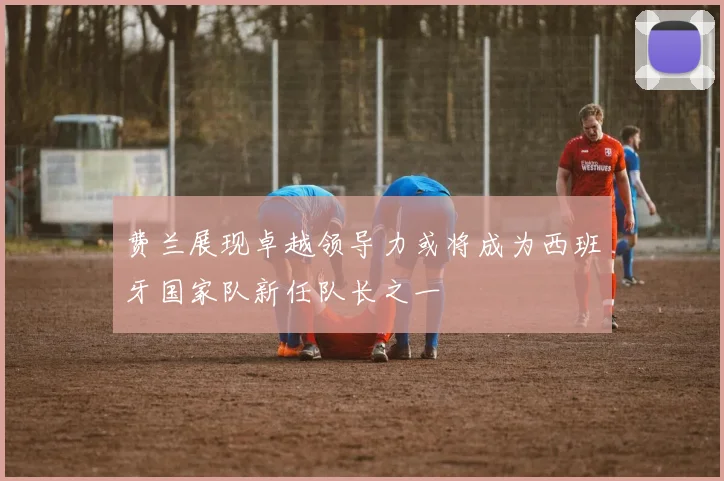 费兰展现卓越领导力或将成为西班牙国家队新任队长之一