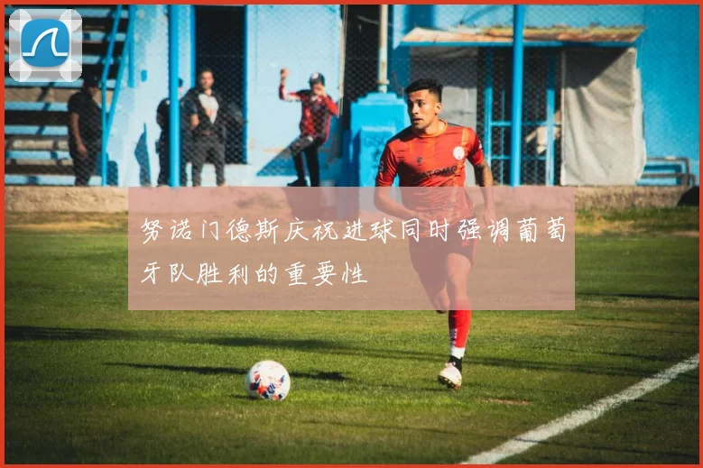 努诺门德斯庆祝进球同时强调葡萄牙队胜利的重要性