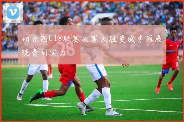 切尔西U18联赛决赛大胜曼城夺冠展现青训实力