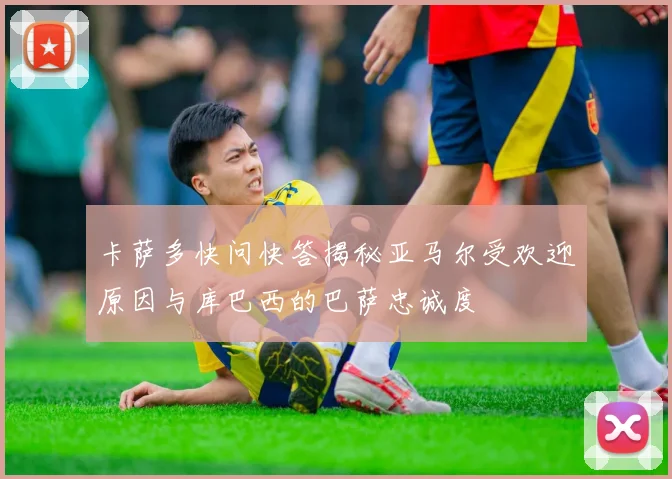 卡萨多快问快答揭秘亚马尔受欢迎原因与库巴西的巴萨忠诚度