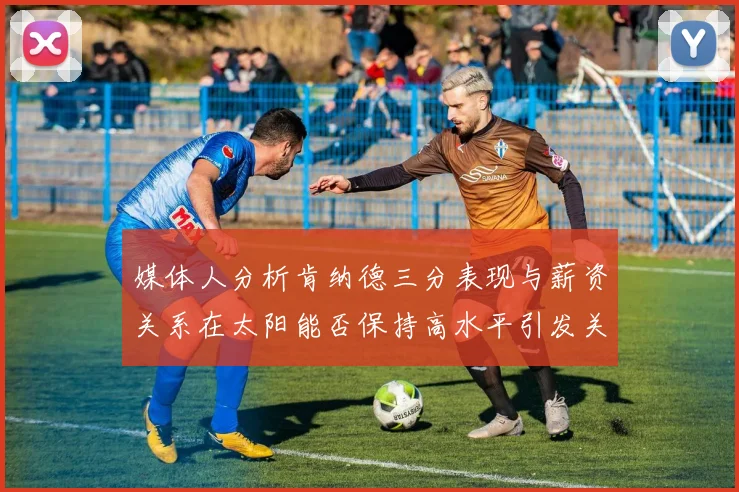媒体人分析肯纳德三分表现与薪资关系在太阳能否保持高水平引发关注