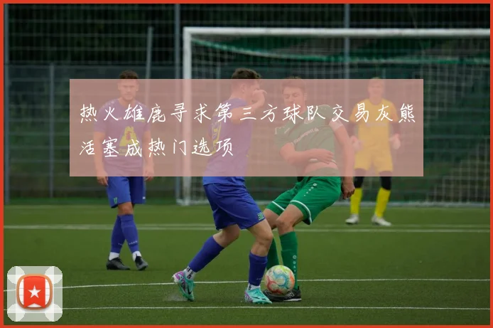 热火雄鹿寻求第三方球队交易灰熊活塞成热门选项