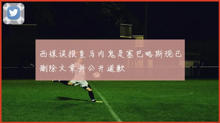 西媒误报皇马内鬼是塞巴略斯现已删除文章并公开道歉