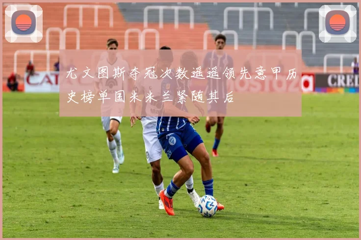 尤文图斯夺冠次数遥遥领先意甲历史榜单国米米兰紧随其后