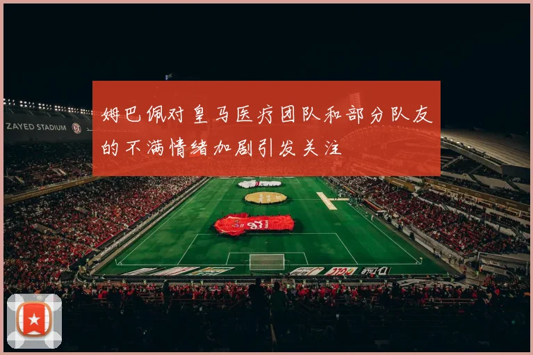 姆巴佩对皇马医疗团队和部分队友的不满情绪加剧引发关注