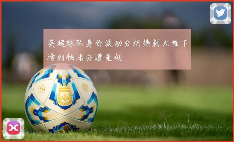 英超球队身价波动分析热刺大幅下滑利物浦亦遭重创
