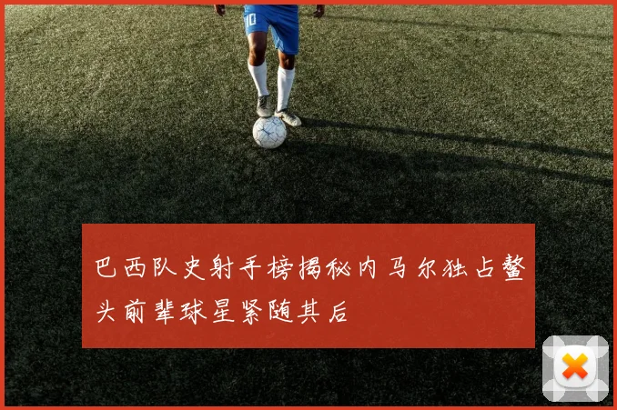 巴西队史射手榜揭秘内马尔独占鳌头前辈球星紧随其后
