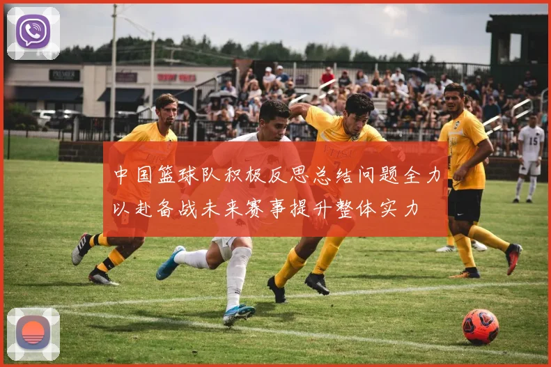 中国篮球队积极反思总结问题全力以赴备战未来赛事提升整体实力